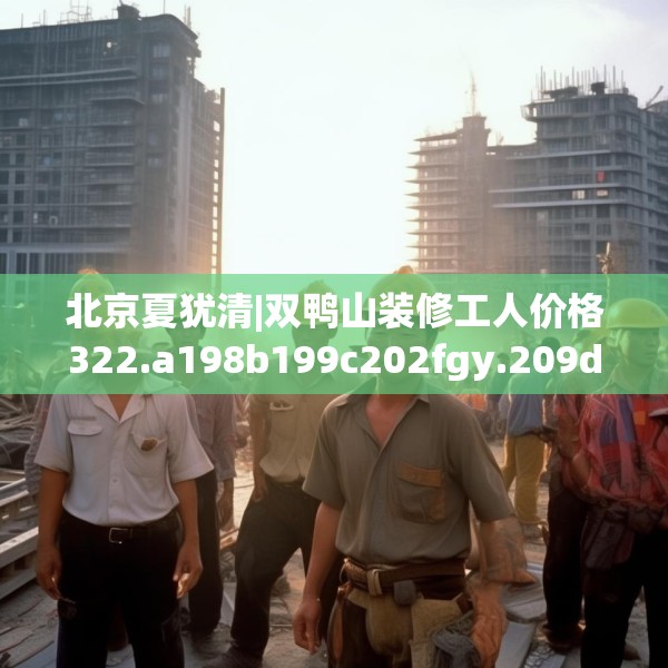 北京夏犹清|双鸭山装修工人价格322.a198b199c202fgy.209dewqe