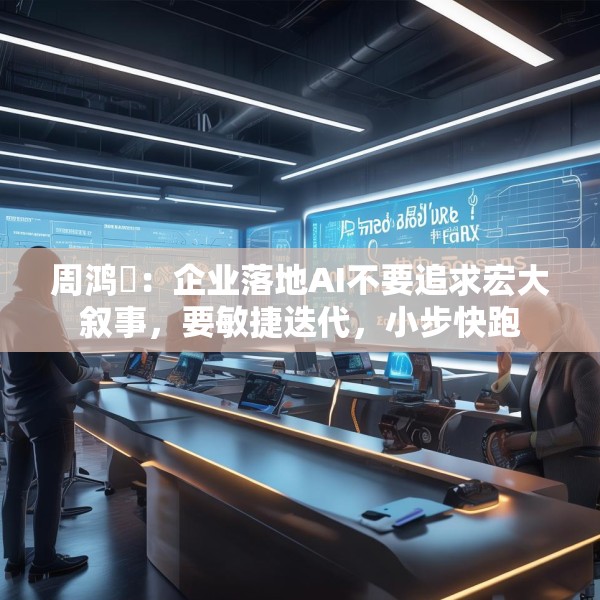 周鸿祎：企业落地AI不要追求宏大叙事，要敏捷迭代，小步快跑