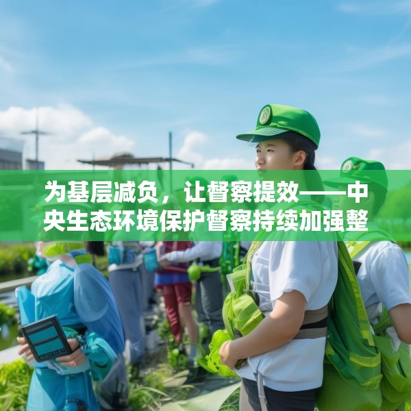 为基层减负，让督察提效——中央生态环境保护督察持续加强整治形式主义成效综述