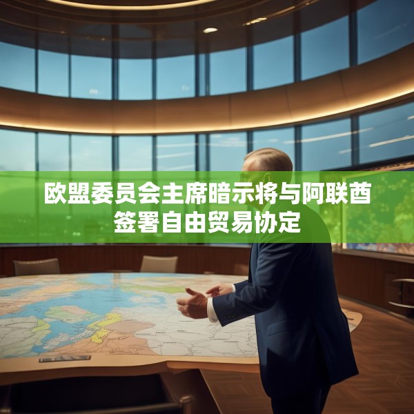 欧盟委员会主席暗示将与阿联酋签署自由贸易协定