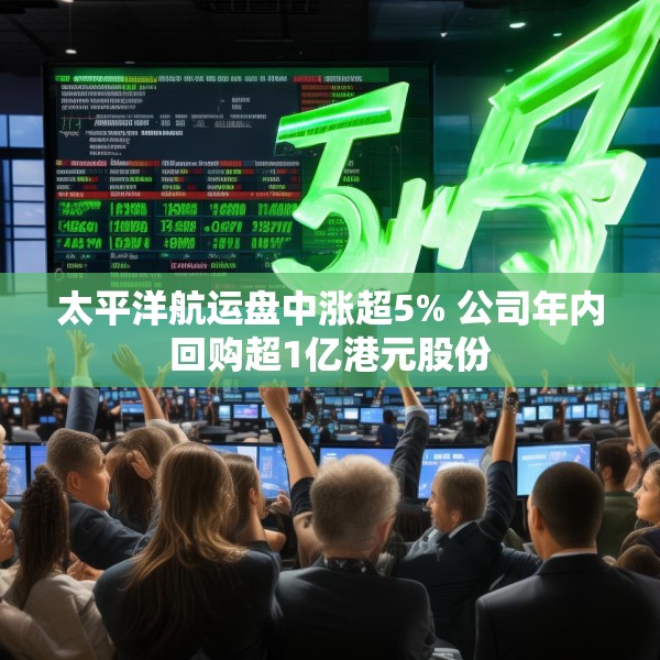 太平洋航运盘中涨超5% 公司年内回购超1亿港元股份