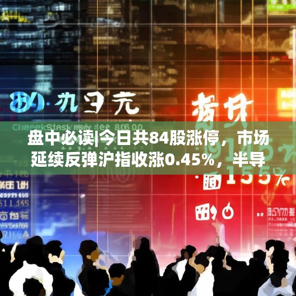 盘中必读|今日共84股涨停，市场延续反弹沪指收涨0.45%，半导体板块掀涨停潮
