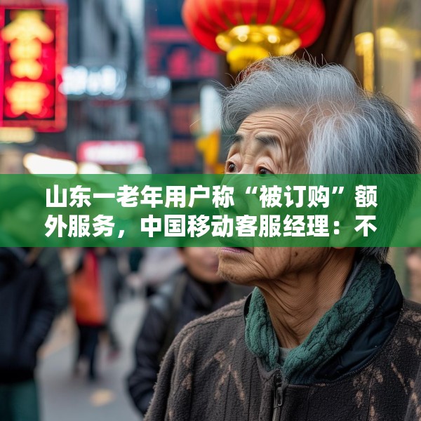 山东一老年用户称“被订购”额外服务，中国移动客服经理：不知情