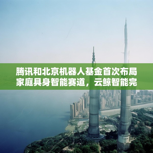 腾讯和北京机器人基金首次布局家庭具身智能赛道，云鲸智能完成1亿美金融资