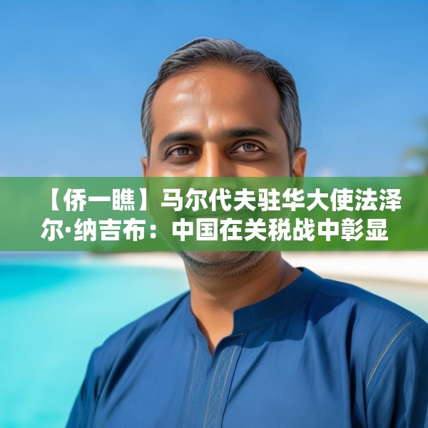 【侨一瞧】马尔代夫驻华大使法泽尔·纳吉布：中国在关税战中彰显的领导力令人鼓舞