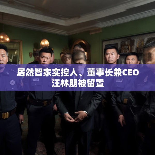 居然智家实控人、董事长兼CEO汪林朋被留置