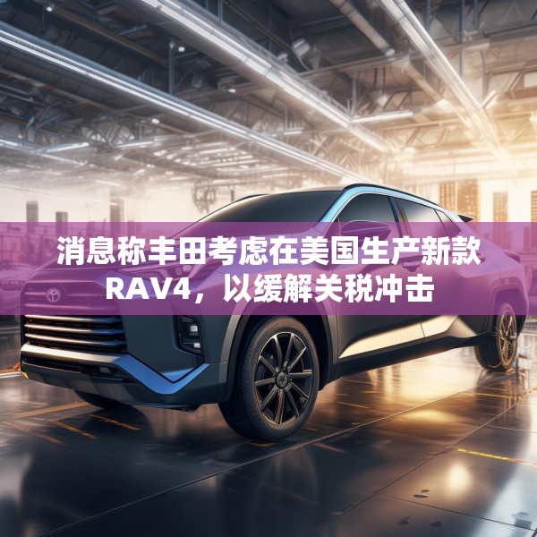 消息称丰田考虑在美国生产新款RAV4，以缓解关税冲击