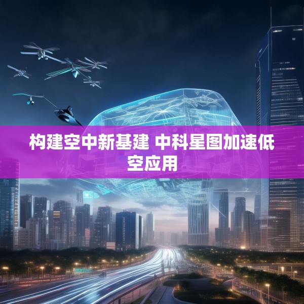 构建空中新基建 中科星图加速低空应用