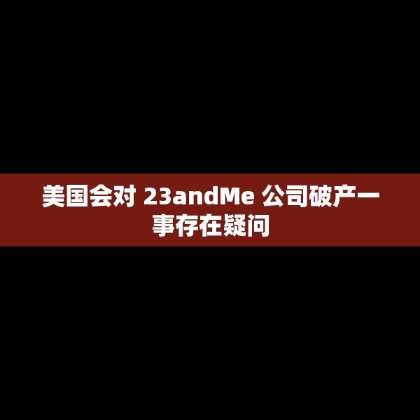 美国会对 23andMe 公司破产一事存在疑问