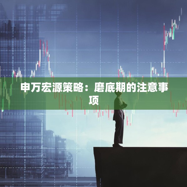 申万宏源策略：磨底期的注意事项
