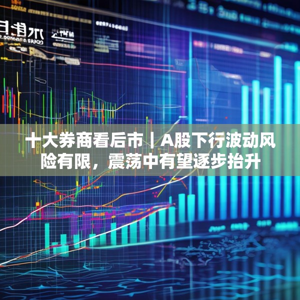 十大券商看后市｜A股下行波动风险有限，震荡中有望逐步抬升