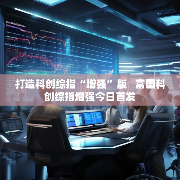 打造科创综指“增强”版   富国科创综指增强今日首发