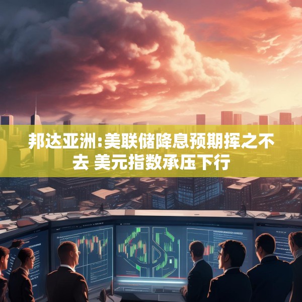 邦达亚洲:美联储降息预期挥之不去 美元指数承压下行