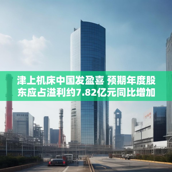 津上机床中国发盈喜 预期年度股东应占溢利约7.82亿元同比增加约60%