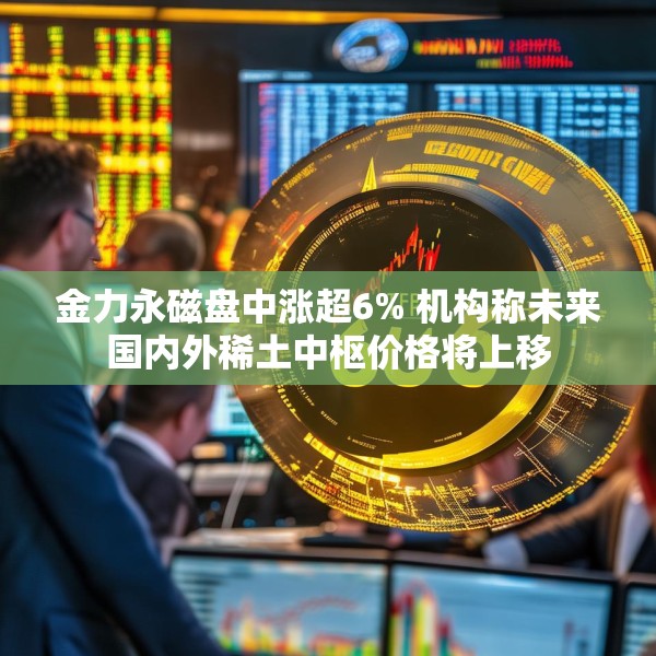 金力永磁盘中涨超6% 机构称未来国内外稀土中枢价格将上移