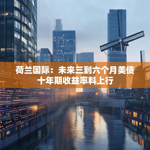 荷兰国际：未来三到六个月美债十年期收益率料上行