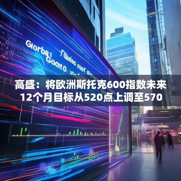 高盛：将欧洲斯托克600指数未来12个月目标从520点上调至570点