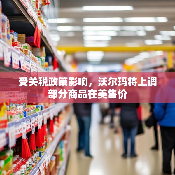 受关税政策影响，沃尔玛将上调部分商品在美售价