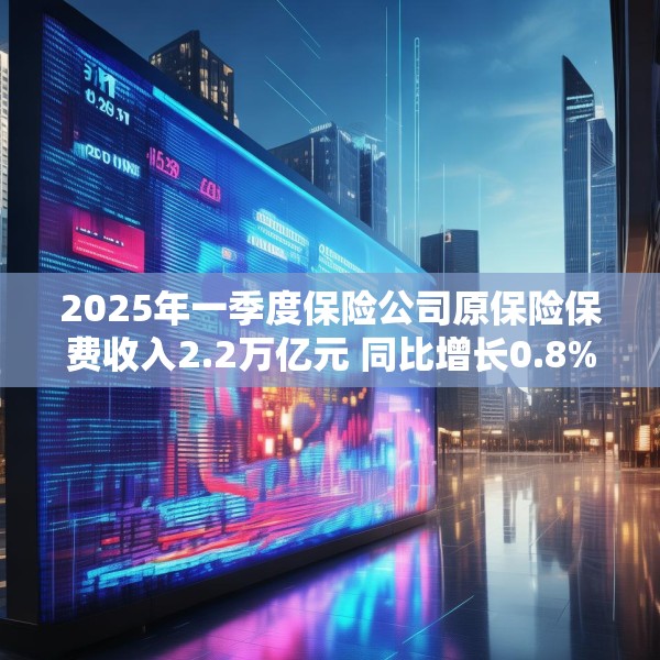 2025年一季度保险公司原保险保费收入2.2万亿元 同比增长0.8%