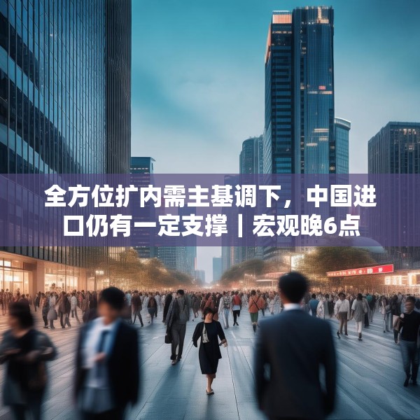 全方位扩内需主基调下，中国进口仍有一定支撑｜宏观晚6点