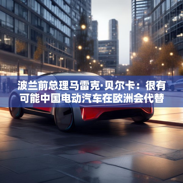 波兰前总理马雷克·贝尔卡：很有可能中国电动汽车在欧洲会代替特斯拉