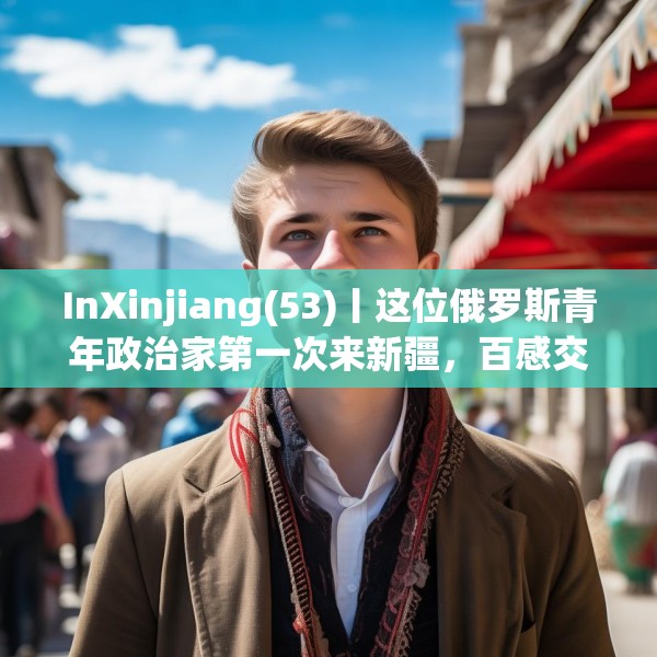 InXinjiang(53)丨这位俄罗斯青年政治家第一次来新疆，百感交集