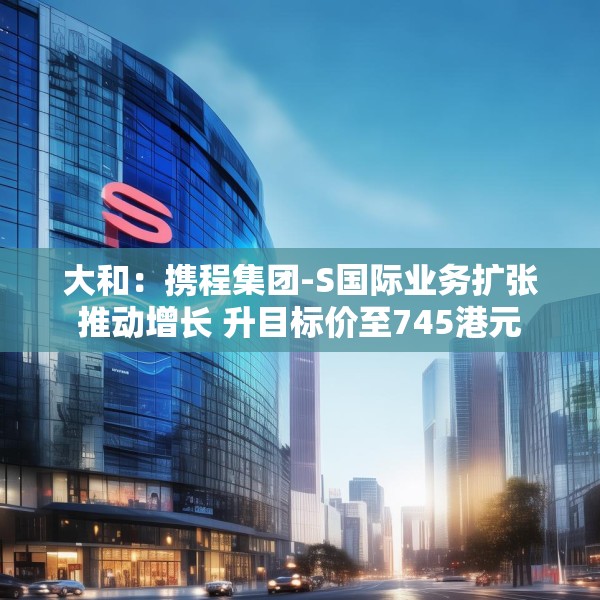 大和：携程集团-S国际业务扩张推动增长 升目标价至745港元