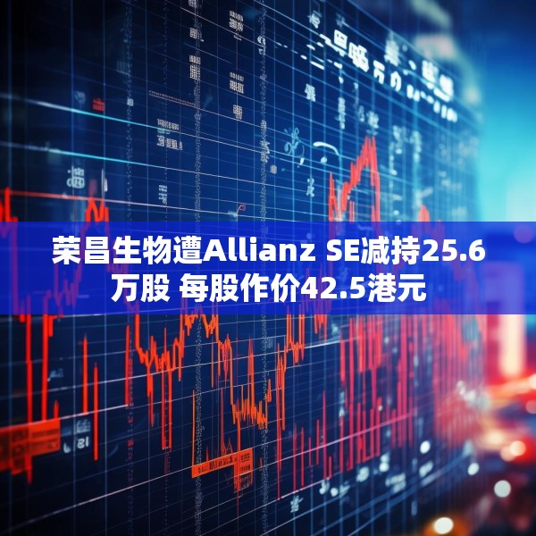 荣昌生物遭Allianz SE减持25.6万股 每股作价42.5港元