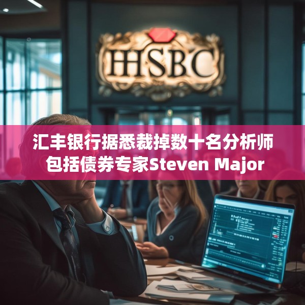 汇丰银行据悉裁掉数十名分析师 包括债券专家Steven Major