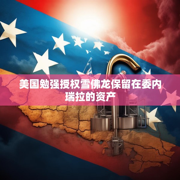 美国勉强授权雪佛龙保留在委内瑞拉的资产