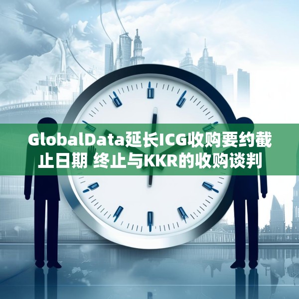 GlobalData延长ICG收购要约截止日期 终止与KKR的收购谈判