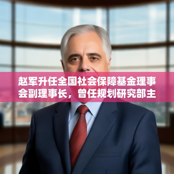 赵军升任全国社会保障基金理事会副理事长，曾任规划研究部主任