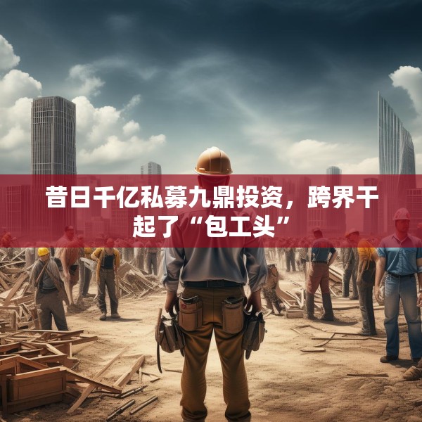 昔日千亿私募九鼎投资，跨界干起了“包工头”