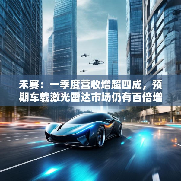 禾赛：一季度营收增超四成，预期车载激光雷达市场仍有百倍增长空间
