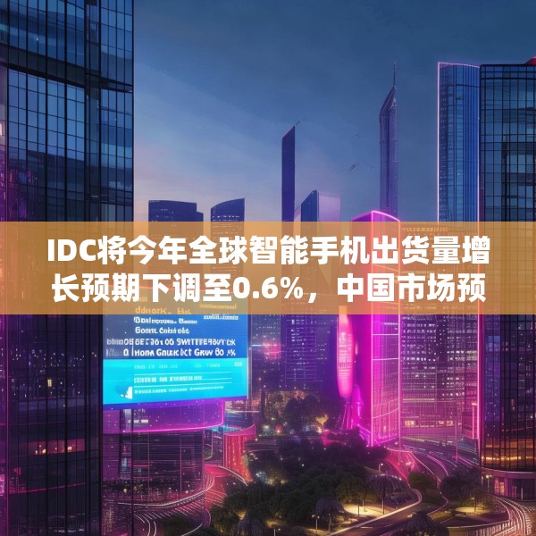 IDC将今年全球智能手机出货量增长预期下调至0.6%，中国市场预计增长3%