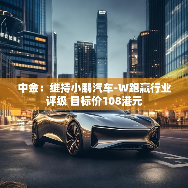 中金：维持小鹏汽车-W跑赢行业评级 目标价108港元