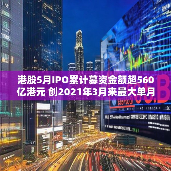 港股5月IPO累计募资金额超560亿港元 创2021年3月来最大单月募资额