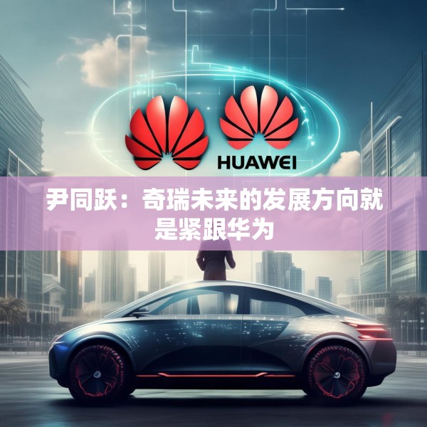 尹同跃：奇瑞未来的发展方向就是紧跟华为