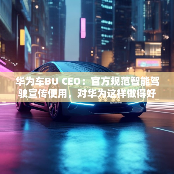 华为车BU CEO：官方规范智能驾驶宣传使用，对华为这样做得好的企业是好事