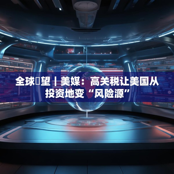 全球瞭望｜美媒：高关税让美国从投资地变“风险源”