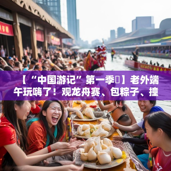 【“中国游记”第一季㉞】老外端午玩嗨了！观龙舟赛、包粽子、撞蛋……看这个非遗节日藏着多少惊喜