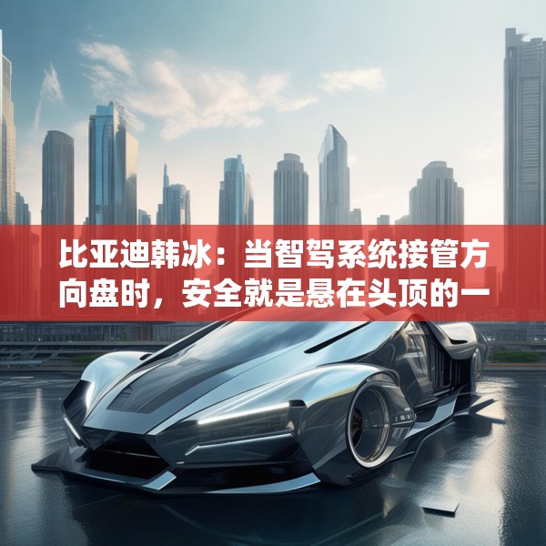 比亚迪韩冰：当智驾系统接管方向盘时，安全就是悬在头顶的一把剑