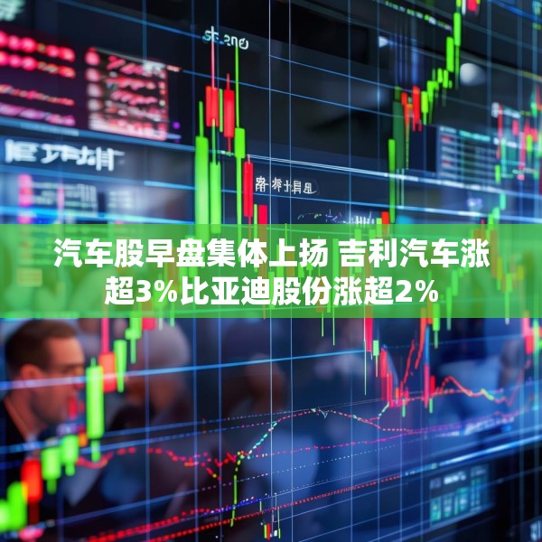 汽车股早盘集体上扬 吉利汽车涨超3%比亚迪股份涨超2%