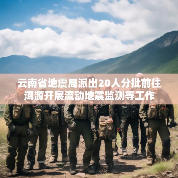 云南省地震局派出20人分批前往洱源开展流动地震监测等工作