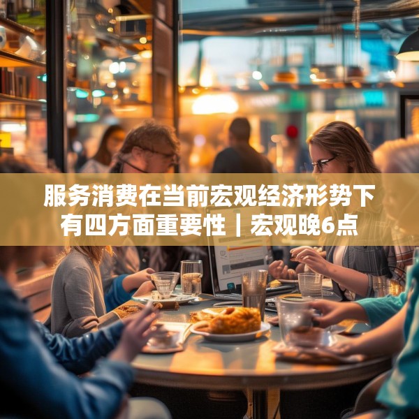 服务消费在当前宏观经济形势下有四方面重要性｜宏观晚6点