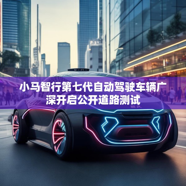 小马智行第七代自动驾驶车辆广深开启公开道路测试