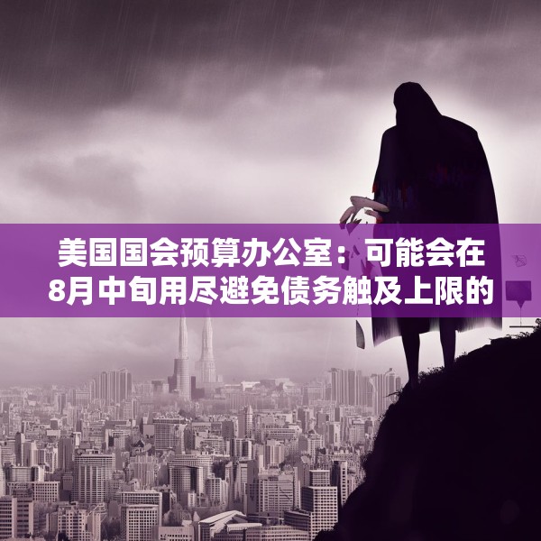 美国国会预算办公室：可能会在8月中旬用尽避免债务触及上限的措施