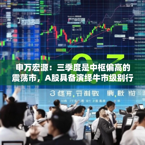 申万宏源：三季度是中枢偏高的震荡市，A股具备演绎牛市级别行情的潜力
