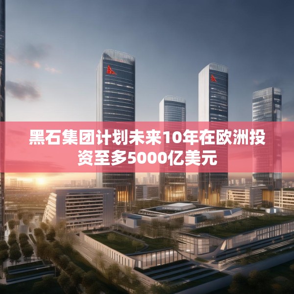 黑石集团计划未来10年在欧洲投资至多5000亿美元