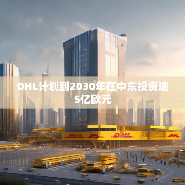 DHL计划到2030年在中东投资逾5亿欧元